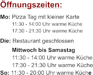 ffnungszeiten: Mo: Pizza Tag mit kleiner Karte 11:30 - 14:00 Uhr warme Kche 17:30 - 21:30 Uhr warme Kche Die: Restaurant geschlossen Mittwoch bis Samastag 11:30 - 14:00 Uhr warme Kche 17:30 - 21:30 Uhr warme Kche So: 11:30 - 20:00 Uhr warme Kche