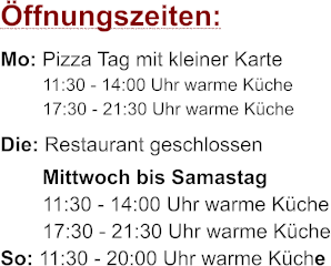 ffnungszeiten: Mo: Pizza Tag mit kleiner Karte 11:30 - 14:00 Uhr warme Kche 17:30 - 21:30 Uhr warme Kche Die: Restaurant geschlossen Mittwoch bis Samastag 11:30 - 14:00 Uhr warme Kche 17:30 - 21:30 Uhr warme Kche So: 11:30 - 20:00 Uhr warme Kche